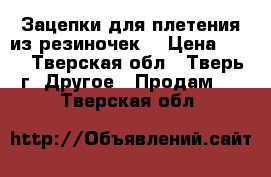 Зацепки для плетения из резиночек. › Цена ­ 10 - Тверская обл., Тверь г. Другое » Продам   . Тверская обл.